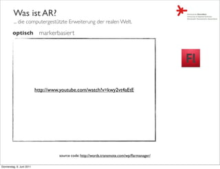 Was ist AR?
         ... die computergestützte Erweiterung der realen Welt.

         optisch            markerbasiert




                           http://www.youtube.com/watch?v=kwy2vt4aEtE




                                     source code: http://words.transmote.com/wp/ﬂarmanager/

Donnerstag, 9. Juni 2011
 
