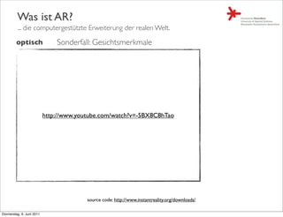 Was ist AR?
         ... die computergestützte Erweiterung der realen Welt.

         optisch               Sonderfall: Gesichtsmerkmale




                           http://www.youtube.com/watch?v=-5BX8C8hTao




                                         source code: http://www.instantreality.org/downloads/

Donnerstag, 9. Juni 2011
 