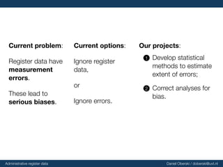 Current
problem:
Register data have
measurement
errors.
These lead to
serious
biases.
Current
options:
Ignore register
data,
or
Ignore errors.
Our
projects:
..1 Develop statistical
methods to estimate
extent of errors;
..2 Correct analyses for
bias.
Administrative register data Daniel Oberski / doberski@uvt.nl
 