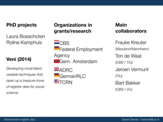 PhD projects
Laura Boeschoten
Roline Kamphuis
Veni
(2014)
Developing novel latent
variable techniques that
open up a treasure trove
of register data for social
science
Organizations
in
grants/research
CBS
Federal Employment
Agency
Gem. Amsterdam
ADRC
GermanRLC
TCRN
Main
collaborators
Frauke Kreuter
(Maryland/Mannheim)
Ton de Waal
(CBS / TiU)
Jeroen Vermunt
(TiU)
Bart Bakker
(CBS / VU)
Administrative register data Daniel Oberski / doberski@uvt.nl
 