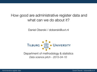How good are administrative register data and
what can we do about it?
Daniel Oberski / doberski@uvt.nl
Department of methodology & statistics
Data science pitch - 2015-04-10
Administrative register data Daniel Oberski / doberski@uvt.nl
 