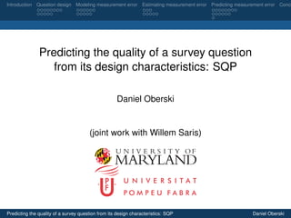 Introduction Question design Modeling measurement error Estimating measurement error Predicting measurement error Concl
Predicting the quality of a survey question
from its design characteristics: SQP
Daniel Oberski
(joint work with Willem Saris)
U N I V E R S I T A T
P O M P E U F A B R A
Predicting the quality of a survey question from its design characteristics: SQP Daniel Oberski
 