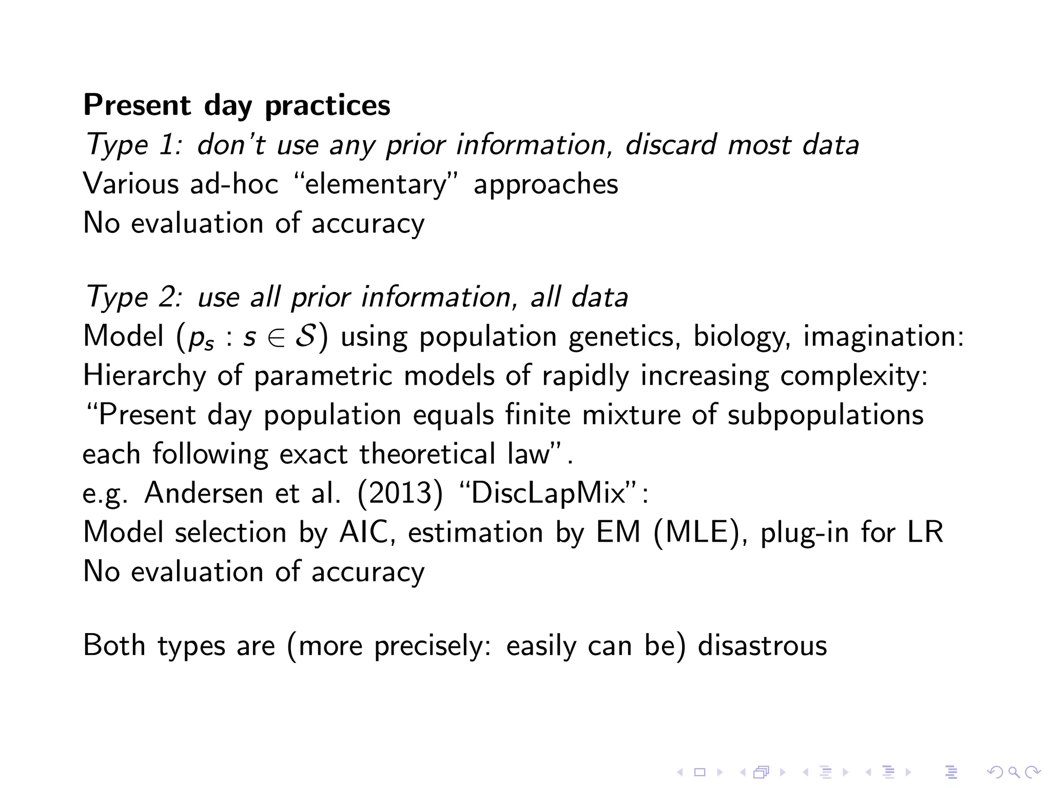 Present day practices
Type 1: don’t use any prior information, discard most data
Various ad-hoc “elementary” approaches
No evaluation of accuracy
Type 2: use all prior information, all data
Model (ps : s ∈ S) using population genetics, biology, imagination:
Hierarchy of parametric models of rapidly increasing complexity:
“Present day population equals ﬁnite mixture of subpopulations
each following exact theoretical law”.
e.g. Andersen et al. (2013) “DiscLapMix”:
Model selection by AIC, estimation by EM (MLE), plug-in for LR
No evaluation of accuracy
Both types are (more precisely: easily can be) disastrous
 