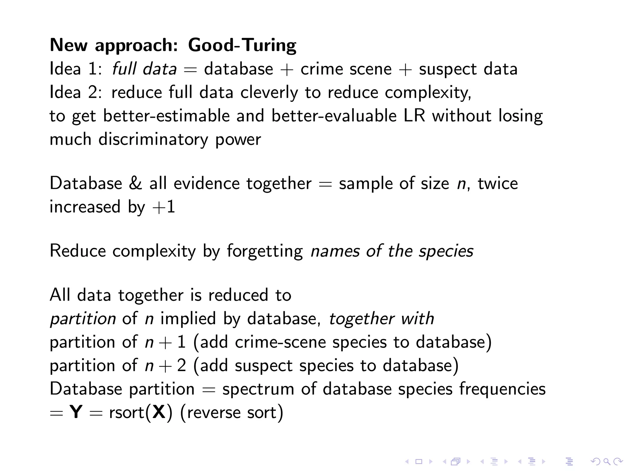 New approach: Good-Turing
Idea 1: full data = database + crime scene + suspect data
Idea 2: reduce full data cleverly to reduce complexity,
to get better-estimable and better-evaluable LR without losing
much discriminatory power
Database & all evidence together = sample of size n, twice
increased by +1
Reduce complexity by forgetting names of the species
All data together is reduced to
partition of n implied by database, together with
partition of n + 1 (add crime-scene species to database)
partition of n + 2 (add suspect species to database)
Database partition = spectrum of database species frequencies
= Y = rsort(X) (reverse sort)
 