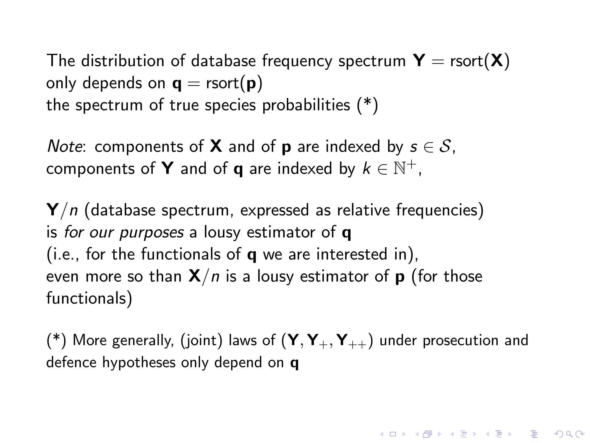 The distribution of database frequency spectrum Y = rsort(X)
only depends on q = rsort(p)
the spectrum of true species probabilities (*)
Note: components of X and of p are indexed by s ∈ S,
components of Y and of q are indexed by k ∈ N+,
Y/n (database spectrum, expressed as relative frequencies)
is for our purposes a lousy estimator of q
(i.e., for the functionals of q we are interested in),
even more so than X/n is a lousy estimator of p (for those
functionals)
(*) More generally, (joint) laws of (Y, Y+, Y++) under prosecution and
defence hypotheses only depend on q
 