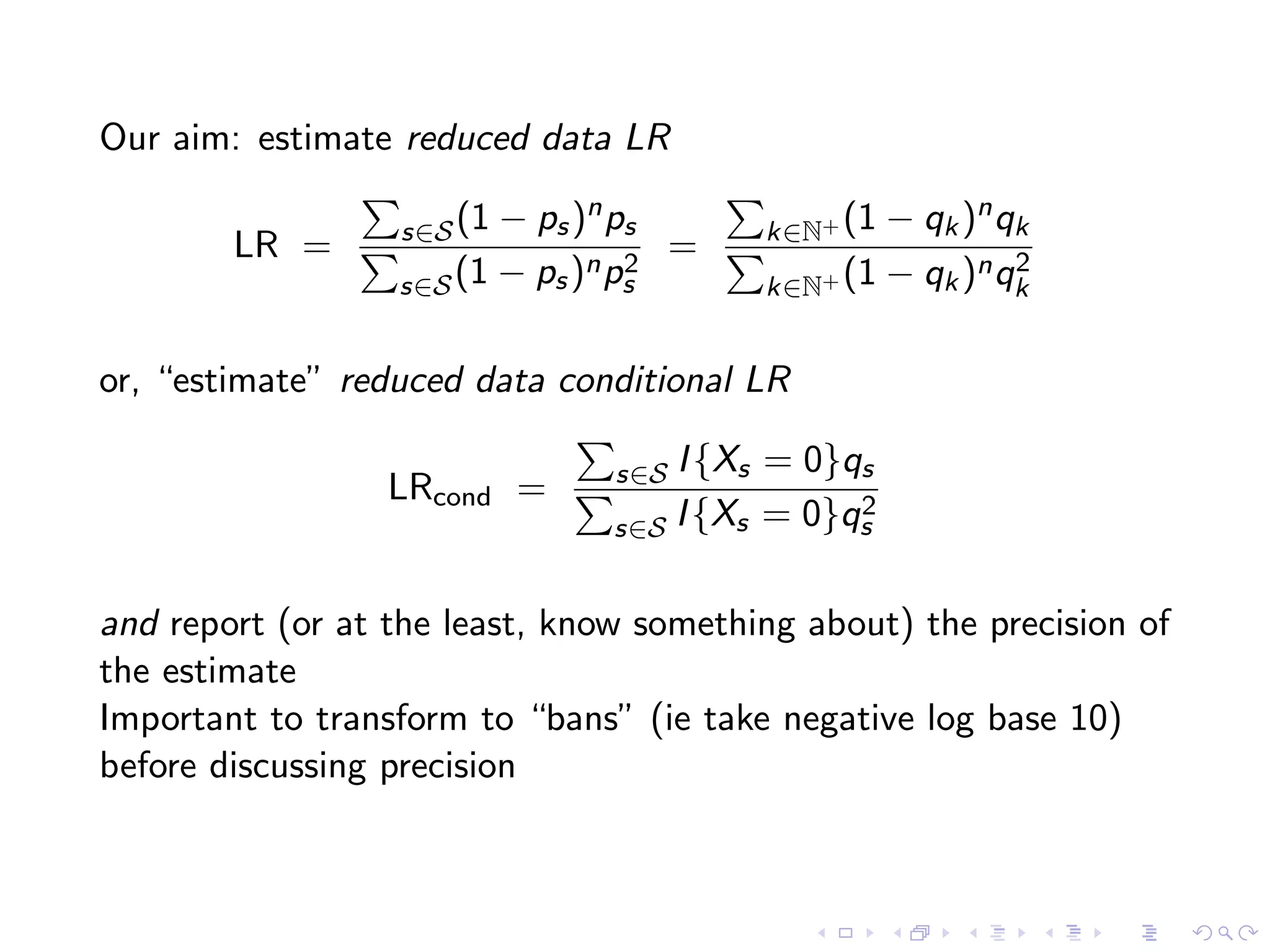 Our aim: estimate reduced data LR
LR = s∈S(1 − ps)nps
s∈S(1 − ps)np2
s
= k∈N+ (1 − qk)nqk
k∈N+ (1 − qk)nq2
k
or, “estimate” reduced data conditional LR
LRcond = s∈S I{Xs = 0}qs
s∈S I{Xs = 0}q2
s
and report (or at the least, know something about) the precision of
the estimate
Important to transform to “bans” (ie take negative log base 10)
before discussing precision
 