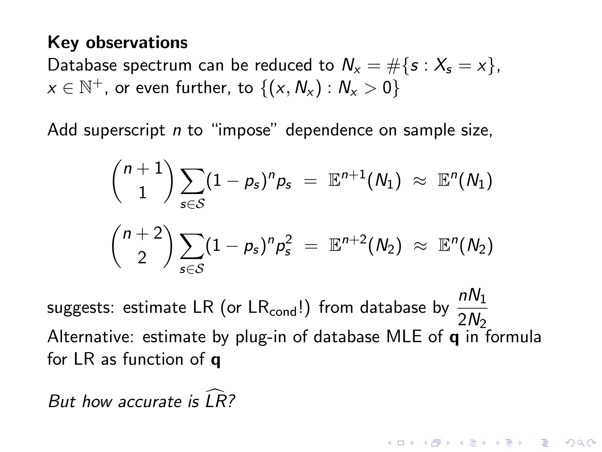 Key observations
Database spectrum can be reduced to Nx = #{s : Xs = x},
x ∈ N+, or even further, to {(x, Nx ) : Nx > 0}
Add superscript n to “impose” dependence on sample size,
n + 1
1
s∈S
(1 − ps)n
ps = En+1
(N1) ≈ En
(N1)
n + 2
2
s∈S
(1 − ps)n
p2
s = En+2
(N2) ≈ En
(N2)
suggests: estimate LR (or LRcond!) from database by
nN1
2N2
Alternative: estimate by plug-in of database MLE of q in formula
for LR as function of q
But how accurate is LR?
 