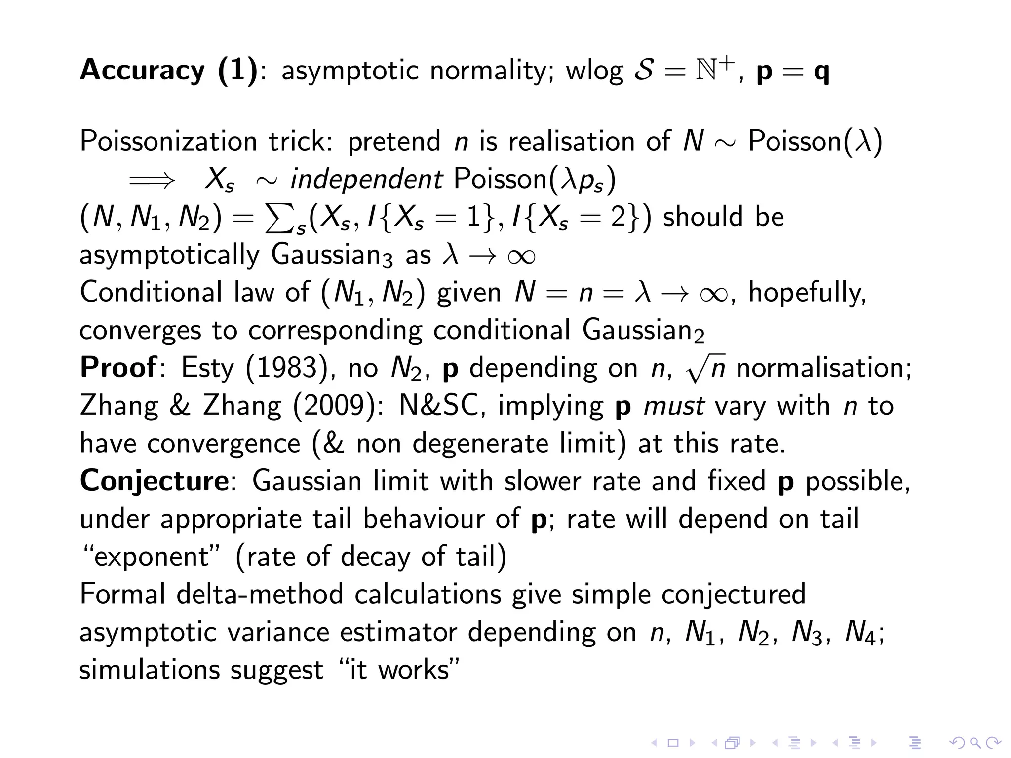Accuracy (1): asymptotic normality; wlog S = N+, p = q
Poissonization trick: pretend n is realisation of N ∼ Poisson(λ)
=⇒ Xs ∼ independent Poisson(λps)
(N, N1, N2) = s(Xs, I{Xs = 1}, I{Xs = 2}) should be
asymptotically Gaussian3 as λ → ∞
Conditional law of (N1, N2) given N = n = λ → ∞, hopefully,
converges to corresponding conditional Gaussian2
Proof: Esty (1983), no N2, p depending on n,
√
n normalisation;
Zhang & Zhang (2009): N&SC, implying p must vary with n to
have convergence (& non degenerate limit) at this rate.
Conjecture: Gaussian limit with slower rate and ﬁxed p possible,
under appropriate tail behaviour of p; rate will depend on tail
“exponent” (rate of decay of tail)
Formal delta-method calculations give simple conjectured
asymptotic variance estimator depending on n, N1, N2, N3, N4;
simulations suggest “it works”
 