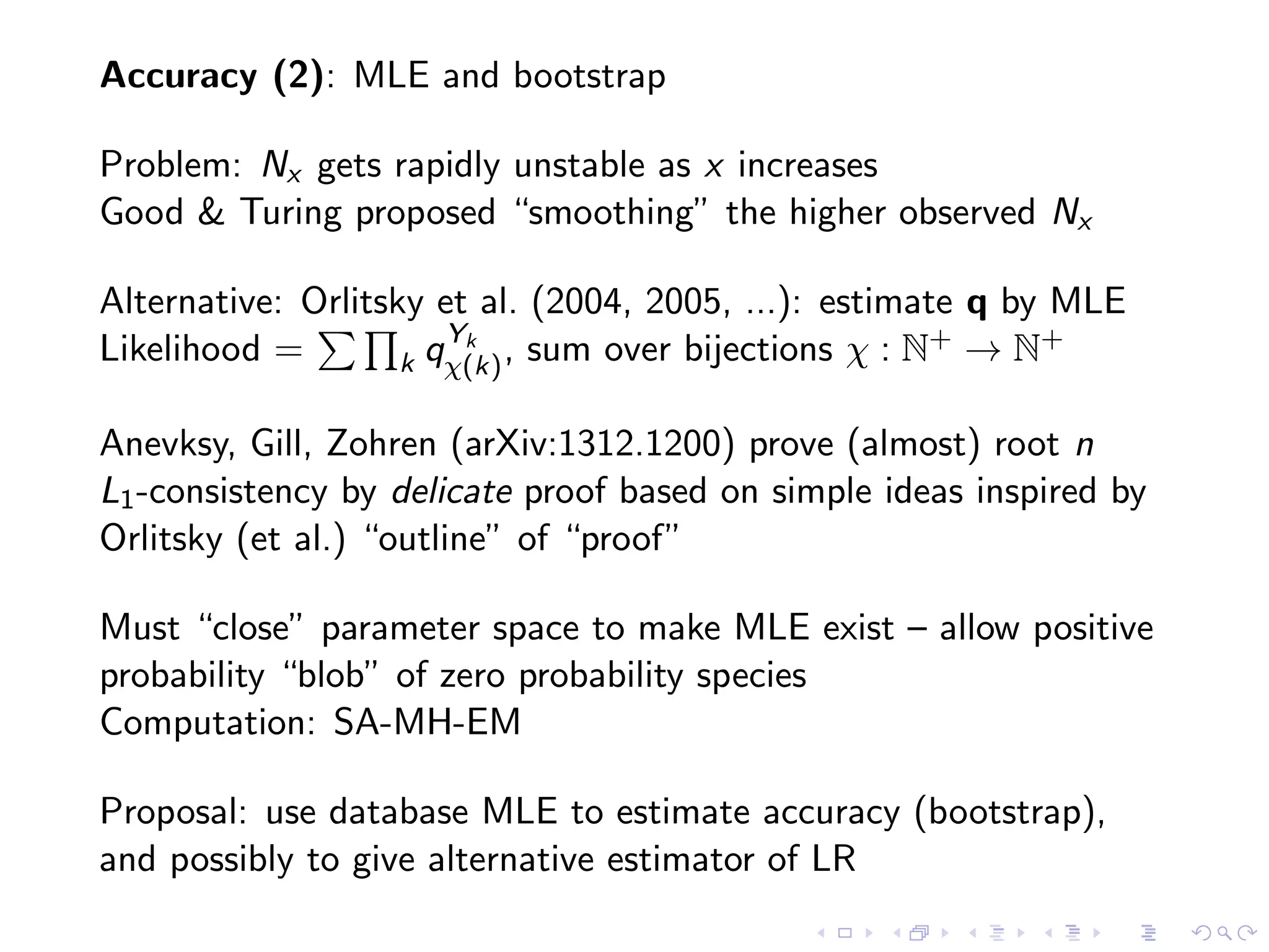 Accuracy (2): MLE and bootstrap
Problem: Nx gets rapidly unstable as x increases
Good & Turing proposed “smoothing” the higher observed Nx
Alternative: Orlitsky et al. (2004, 2005, ...): estimate q by MLE
Likelihood = k qYk
χ(k), sum over bijections χ : N+ → N+
Anevksy, Gill, Zohren (arXiv:1312.1200) prove (almost) root n
L1-consistency by delicate proof based on simple ideas inspired by
Orlitsky (et al.) “outline” of “proof”
Must “close” parameter space to make MLE exist – allow positive
probability “blob” of zero probability species
Computation: SA-MH-EM
Proposal: use database MLE to estimate accuracy (bootstrap),
and possibly to give alternative estimator of LR
 