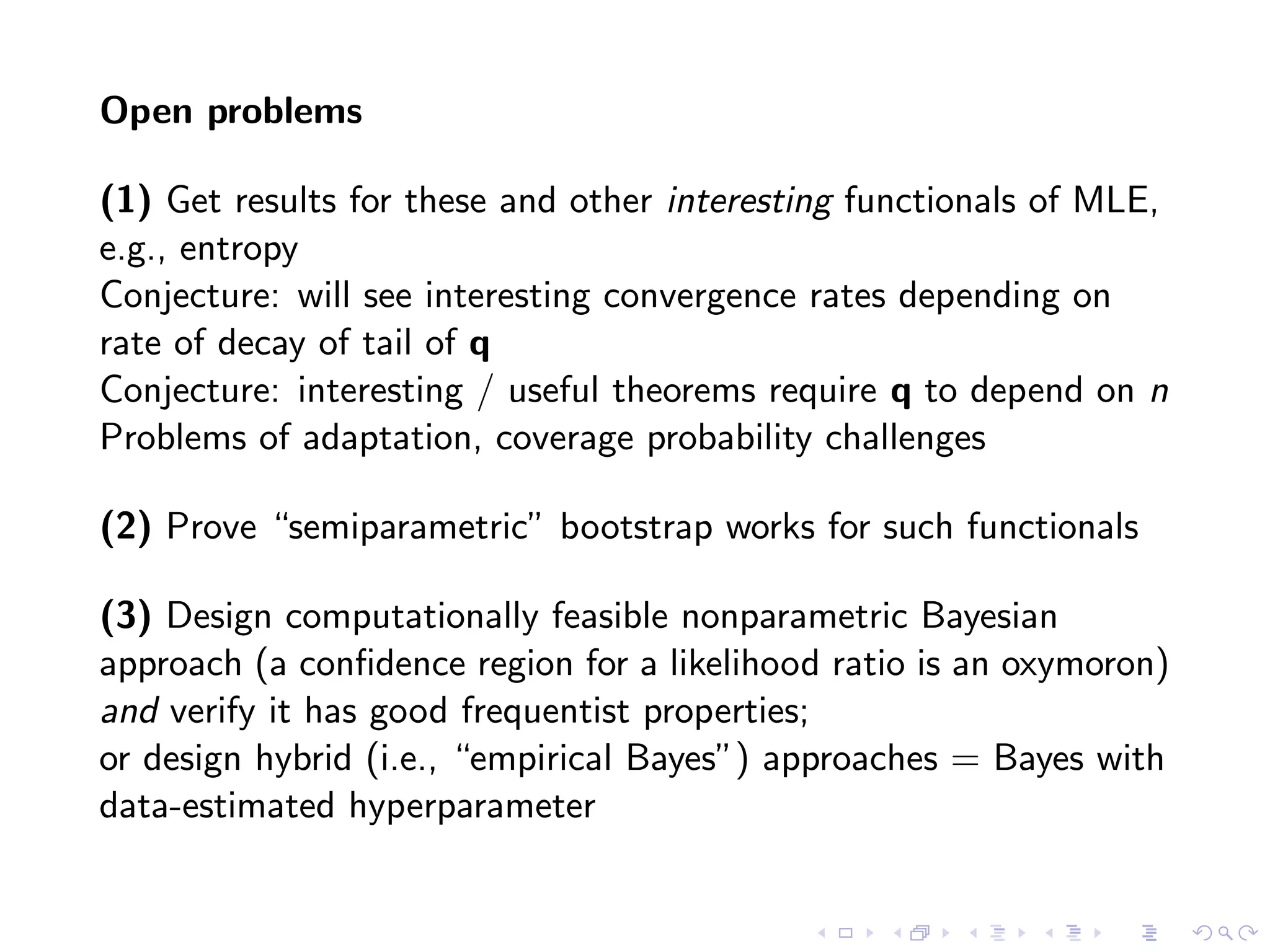 Open problems
(1) Get results for these and other interesting functionals of MLE,
e.g., entropy
Conjecture: will see interesting convergence rates depending on
rate of decay of tail of q
Conjecture: interesting / useful theorems require q to depend on n
Problems of adaptation, coverage probability challenges
(2) Prove “semiparametric” bootstrap works for such functionals
(3) Design computationally feasible nonparametric Bayesian
approach (a conﬁdence region for a likelihood ratio is an oxymoron)
and verify it has good frequentist properties;
or design hybrid (i.e., “empirical Bayes”) approaches = Bayes with
data-estimated hyperparameter
 
