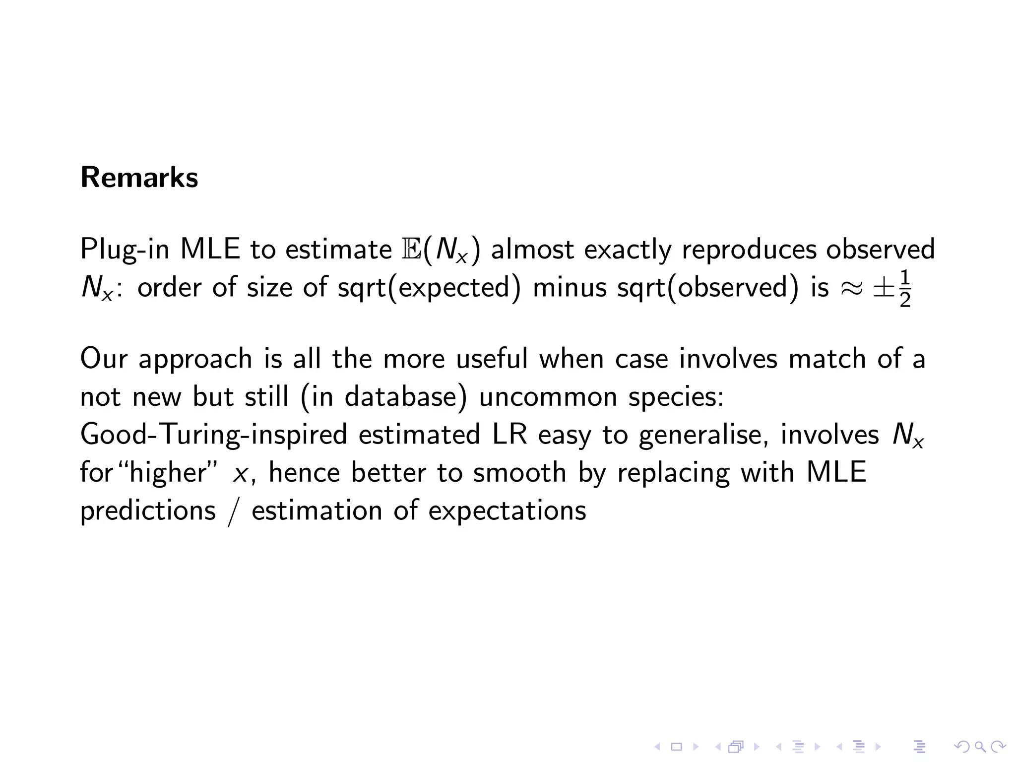 Remarks
Plug-in MLE to estimate E(Nx ) almost exactly reproduces observed
Nx : order of size of sqrt(expected) minus sqrt(observed) is ≈ ±1
2
Our approach is all the more useful when case involves match of a
not new but still (in database) uncommon species:
Good-Turing-inspired estimated LR easy to generalise, involves Nx
for“higher” x, hence better to smooth by replacing with MLE
predictions / estimation of expectations
 