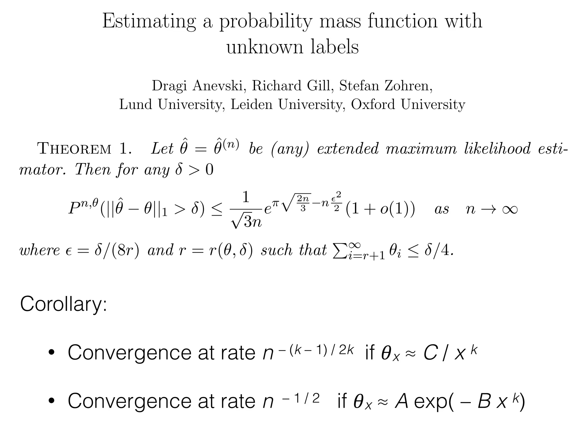 • Convergence at rate n – (k – 1) / 2k if 𝜃x ≈ C / x k
• Convergence at rate n – 1 / 2 if 𝜃x ≈ A exp( – B x k)
Estimating a probability mass function with
unknown labels
Dragi Anevski, Richard Gill, Stefan Zohren,
Lund University, Leiden University, Oxford University
July 25, 2012 (last revised DA, 10:10 am CET)
Abstract
1 The model
1.1 Introduction
Imagine an area inhabited by a population of animals which can be classiﬁed
by species. Which species actually live in the area (many of them previously
unknown to science) is a priori unknown. Let A denote the set of all possible
species potentially living in the area. For instance, if animals are identiﬁed by
their genetic code, then the species’ names ↵ are “just” equivalence classes
of DNA sequences. The set of all possible DNA sequences is e↵ectively
uncountably inﬁnite, and for present purposes so is the set of equivalence
classes, each equivalence class deﬁning one “potential” species.
Suppose that animals of species ↵ 2 A form a fraction ✓↵ 0 of the total
population of animals. The probabilities ✓ are completely unknown.
Corollary:
14 ANEVSKI, GILL AND ZOHREN
We show that an extended maximum likelihood estimator exists in Ap-
pendix A of [3]. We next derive the almost sure consistency of (any) extended
maximum likelihood estimator ˆ✓.
Theorem 1. Let ˆ✓ = ˆ✓(n) be (any) extended maximum likelihood esti-
mator. Then for any > 0
Pn,✓
(||ˆ✓ ✓||1 > ) 
1
p
3n
e⇡
p2n
3
n ✏2
2 (1 + o(1)) as n ! 1
where ✏ = /(8r) and r = r(✓, ) such that
P1
i=r+1 ✓i  /4.
Proof. Now let Q✓, be as in the statement of Lemma 1. Then there is
an r such that the conclusion of the lemma holds, i.e. for each n there is a
set
A = An = { sup
1xr
| ˆf(n)
x ✓x|  ✏}
such that
n,✓ n✏2/2
 