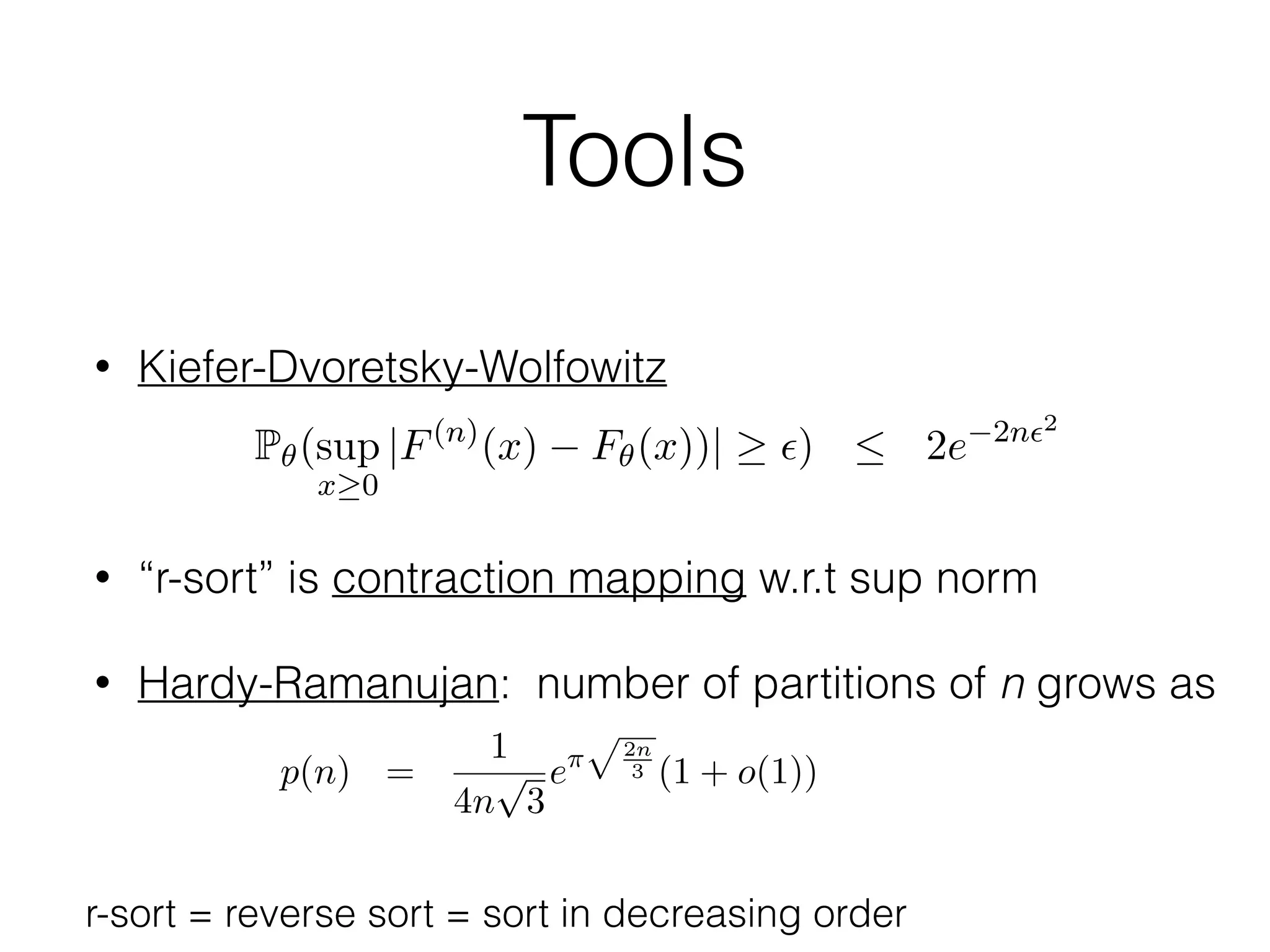 Tools
• Kiefer-Dvoretsky-Wolfowitz
• “r-sort” is contraction mapping w.r.t sup norm
• Hardy-Ramanujan: number of partitions of n grows as
ESTIMATING A PROBABILITY MASS FUNCTION 15
is an extended ML estimator then
dPn,ˆ✓
dPn,✓
1.
a given n = n1 + . . . + nk such that n1 . . . nk > 0, (with k varying),
re is a ﬁnite number p(n) of possibilities for the value of (n1, . . . , nk). The
mber p(n) is the partition function of n, for which we have the asymptotic
mula
p(n) =
1
4n
p
3
e⇡
p2n
3 (1 + o(1)),
n ! 1, cf. [23]. For each possibility of (n1, . . . , nk) there is an extended
estimator (for each possibility we can choose one such) and we let Pn =
From (8) follows that for some i  r we have
|✓i i|
4r
:= 2✏ = 2✏( , ✓).)
ote that r, and thus also ✏ depends only on ✓, and not on .
Recall the Dvoretzky-Kiefer-Wolfowitz (DKW) inequality [6, 17]; for e
> 0
P✓(sup
x 0
|F(n)
(x) F✓(x))| ✏)  2e 2n✏2
,0)
here F✓ is the cumulative distribution function corresponding to ✓,
(n) the empirical probability function based on i.i.d. data from F✓.
upx 0 |F(n)(x) F✓(x)| ✏} {supx 0 |f
(n)
x ✓x| 2✏} {supx 1 |f
| 2✏}, with f(n) the empirical probability mass function correspon
F(n), equation (10) implies
Pn,✓
(sup
x 1
|f(n)
x ✓x| ✏) = P✓(sup
x 1
|f(n)
x ✓x| ✏)
r-sort = reverse sort = sort in decreasing order
 