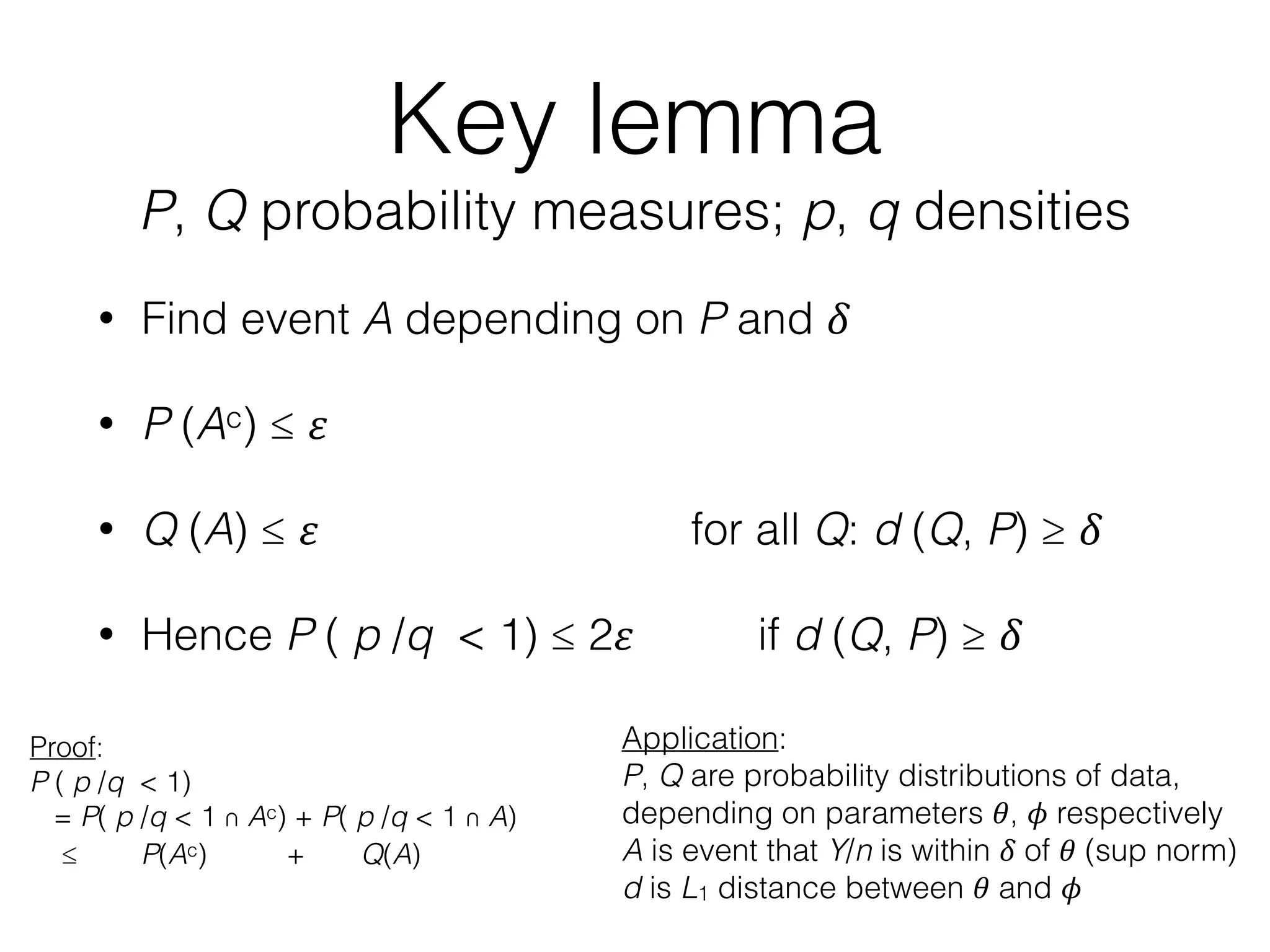 Key lemma
P, Q probability measures; p, q densities
• Find event A depending on P and 𝛿
• P (Ac) ≤ 𝜀
• Q (A) ≤ 𝜀 for all Q: d (Q, P) ≥ 𝛿
• Hence P ( p /q < 1) ≤ 2𝜀 if d (Q, P) ≥ 𝛿
Application:
P, Q are probability distributions of data,
depending on parameters 𝜃, 𝜙 respectively
A is event that Y/n is within 𝛿 of 𝜃 (sup norm)
d is L1 distance between 𝜃 and 𝜙
Proof:
P ( p /q < 1)
= P( p /q < 1 ∩ Ac) + P( p /q < 1 ∩ A)
≤ P(Ac) + Q(A)
 