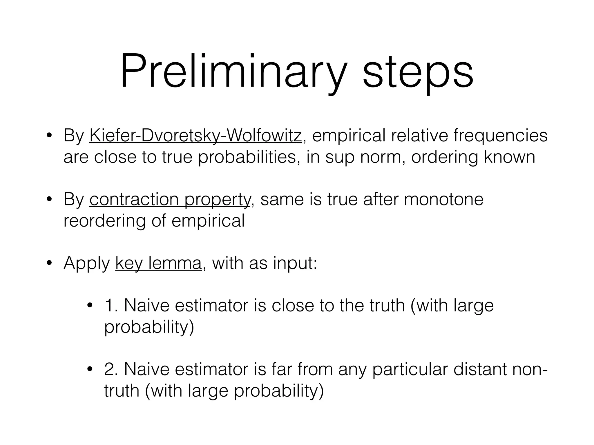 Preliminary steps
• By Kiefer-Dvoretsky-Wolfowitz, empirical relative frequencies
are close to true probabilities, in sup norm, ordering known
• By contraction property, same is true after monotone
reordering of empirical
• Apply key lemma, with as input:
• 1. Naive estimator is close to the truth (with large
probability)
• 2. Naive estimator is far from any particular distant non-
truth (with large probability)
 