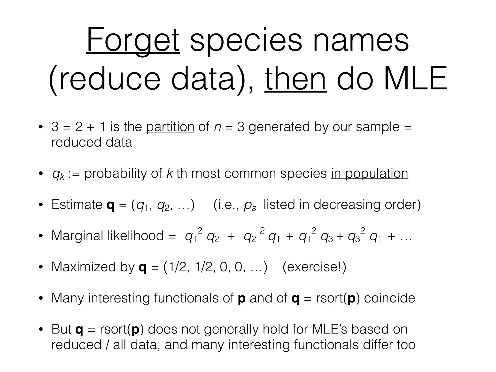 Forget species names
(reduce data), then do MLE
• 3 = 2 + 1 is the partition of n = 3 generated by our sample =
reduced data
• qk := probability of k th most common species in population
• Estimate q = (q1, q2, …) (i.e., ps listed in decreasing order)
• Marginal likelihood = q1
2
q2 + q2
2
q1 + q1
2
q3 + q3
2
q1 + …
• Maximized by q = (1/2, 1/2, 0, 0, …) (exercise!)
• Many interesting functionals of p and of q = rsort(p) coincide
• But q = rsort(p) does not generally hold for MLE’s based on
reduced / all data, and many interesting functionals differ too
 