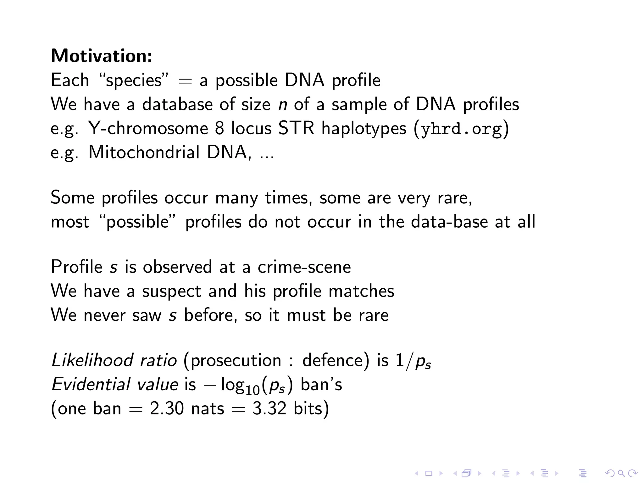 Motivation:
Each “species” = a possible DNA proﬁle
We have a database of size n of a sample of DNA proﬁles
e.g. Y-chromosome 8 locus STR haplotypes (yhrd.org)
e.g. Mitochondrial DNA, ...
Some proﬁles occur many times, some are very rare,
most “possible” proﬁles do not occur in the data-base at all
Proﬁle s is observed at a crime-scene
We have a suspect and his proﬁle matches
We never saw s before, so it must be rare
Likelihood ratio (prosecution : defence) is 1/ps
Evidential value is − log10(ps) ban’s
(one ban = 2.30 nats = 3.32 bits)
 