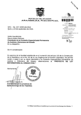 .2,,
4o
+
OFC. - No. 137- WGR-AN-2014
Quito, a 24 de septiembre de 2014.
|llil illll lllllf"ll|ll llllll ill
.!i@!red.i lvtlM3wlEHS
IX.
^O['' 1
RX.PUBL'CA DEL ECUAI)OR
1rst,{*{I3l-fi A F$AC.I{:r}aAr-
SeRor Asambleista
ly'auro Andino Reinoso
Presidente de la Comisi6n Especializada Permanente
de Justicia y Estructura del Estado
En su despacho.-
De mi consideraci6n:
En ejercjcio de la facultad establecida en el numeral 6 del articulo 120 de la Constituci6n
de la Rep(blica y en el Art, 61 de la Ley Organica de la Funci6n Legislativa, me permito
remitir a usted y por su digno intermedio a la Comisi6n Especializada permanente de
Justicia y Estructura del Estado, observaciones al "PROYECTO DE LEy
REFORMATORIA AL C6DIGO CIVIL".
Atentame
nR.
Asam lei r la provincia de
Domingo de los Tsiichilas
Wwu0tr,t [rr2lit/
@*"*oo9
D( Willid ca,6n Ri.aurte Asmblett. po! la prcvincia de Santo Domingo d. los ft6chjttr 1
 