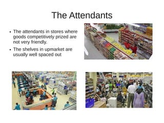 The Attendants
●   The attendants in stores where
    goods competitively prized are
    not very friendly.
●   The shelves in upmarket are
    usually well spaced out
 