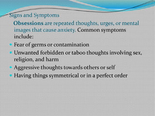 Signs and Symptoms
Obsessions are repeated thoughts, urges, or mental
images that cause anxiety. Common symptoms
include:
 Fear of germs or contamination
 Unwanted forbidden or taboo thoughts involving sex,
religion, and harm
 Aggressive thoughts towards others or self
 Having things symmetrical or in a perfect order
 