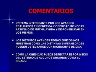 COMENTARIOS UN TEMA INTERESANTE POR LOS AVANCES REALIZADOS EN GENETICA Y OBESIDAD SIENDO EL ARTICULO DE MUCHA AYUDA Y DISPONIBILIDAD EN LOS MISMOS. LOS DISTINTOS AVANCES TEGNOLOGICOS NOS MUESTRAN COMO LAS DISTINTAS ENFERMEDADES PUEDEN DETECTARSE CON MICROCHIPS DE DNA. COMO LA OBESIDAD PUEDE DETECTARSE POR MEDIO DEL ESTUDIO DE ALGUNOS ORGANOS COMO EL HIGADO. 