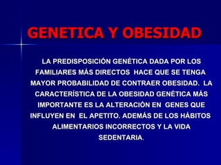 LA PREDISPOSICIÓN GENÉTICA DADA POR LOS  FAMILIARES MÁS DIRECTOS  HACE QUE SE TENGA  MAYOR PROBABILIDAD DE CONTRAER OBESIDAD.  LA CARACTERÍSTICA DE LA OBESIDAD GENÉTICA MÁS IMPORTANTE ES LA ALTERACIÓN EN  GENES QUE INFLUYEN EN  EL APETITO. ADEMÁS DE LOS HÁBITOS  ALIMENTARIOS INCORRECTOS Y LA VIDA SEDENTARIA . GENETICA Y OBESIDAD 