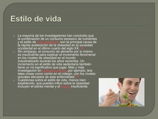 Estilo de vidaLa mayoría de los investigadores han concluido que la combinación de un consumo excesivo de nutrientes y el estilo de vida sedentaria son la principal causa de la rápida aceleración de la obesidad en la sociedad occidental en el último cuarto del siglo XX.[19]Sin embargo, el consumo de alimento por sí mismo es insuficiente para explicar el incremento fenomenal en los niveles de obesidad en el mundo industrializado durante los años recientes. Un incremento en el estilo de vida sedentaria también tiene un rol significativo que jugar. Más y más investigación en obesidad infantil, por ejemplo, leía tales cosas como correr en el colegio, con los niveles actuales elevados de esta enfermedad.[22]Cuestiones sobre el estilo de vida, menos bien establecido, que pueden influir sobre la obesidad incluyen el estrés mental y el sueño insuficiente.