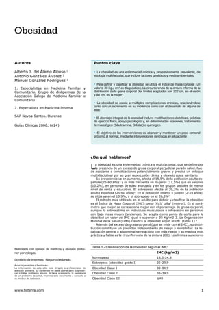 Obesidad


Autores                                                             Puntos clave

Alberto J. del Álamo Alonso                   1
                                                                    ▪ La obesidad es una enfermedad crónica y progresivamente prevalente, de
Antonio Gonzáles Álvarez 2                                          etiología multifactorial, que incluye factores genéticos y medioambientales.
Manuel González Rodríguez                     1

                                                                    ▪ Para deﬁnir y clasiﬁcar la obesidad se utiliza el índice de masa corporal (un
1. Especialistas en Medicina Familiar y                             valor ≥ 30 Kg./ cm2 es diagnóstico). La circunferencia de la cintura informa de la
Comunitaria. Grupo de dislipemias de la                             distribución de la grasa corporal (los límites aceptados son 102 cm. en el varón
Asociación Galega de Medicina Familiar e                            y 88 cm. en la mujer)
Comunitaria
                                                                    ▪ La obesidad se asocia a múltiples complicaciones crónicas, relacionándose
                                                                    tanto con un incremento en su incidencia como con el desarrollo de alguna de
2. Especialista en Medicina Interna
                                                                    ellas

SAP Novoa Santos. Ourense
                                                                    ▪ El abordaje integral de la obesidad incluye modiﬁcaciones dietéticas, práctica
                                                                    de ejercicio físico, apoyo psicológico y, en determinadas ocasiones, tratamiento
Guías Clínicas 2006; 6(24)                                          farmacológico (Sibutramina, Orlistat) o quirúrgico

                                                                    ▪ El objetivo de las intervenciones es alcanzar y mantener un peso corporal
                                                                    próximo al normal, mediante intervenciones centradas en el paciente




                                                                  ¿De qué hablamos?

                                                                  L  a obesidad es una enfermedad crónica y multifactorial, que se deﬁne por
                                                                     la presencia de un exceso de grasa corporal perjudicial para la salud. Pue-
                                                                  de asociarse a complicaciones potencialmente graves y precisa un enfoque
                                                                  multidisciplinar por su gran repercusión clínica y elevado coste sanitario.
                                                                      Su prevalencia va en aumento, afecta al 15,5% de la población adulta es-
                                                                  pañola (25-60 años) y es más frecuente en mujeres (17,5%) que en varones
                                                                  (13,2%), en personas de edad avanzada y en los grupos sociales de menor
                                                                  nivel de renta y educativo. El sobrepeso afecta al 39,2% de la población
                                                                  adulta española (25-60 años)1. En la población infantil y juvenil (2-24 años),
                                                                  se sitúa ya en el 13,9%, y el sobrepeso en el 26,3%2.
                                                                      El método más utilizado en el adulto para deﬁnir y clasiﬁcar la obesidad
                                                                  es el Índice de Masa Corporal (IMC): peso (Kg)/ talla2 (metros). Es el pará-
                                                                  metro que mejor se correlaciona mejor con el porcentaje de grasa corporal,
                                                                  aunque lo sobreestima en individuos musculosos e infravalora en personas
                                                                  con baja masa magra (ancianos). Se acepta como punto de corte para la
                                                                  obesidad un valor de IMC igual o superior a 30 Kg/m2 3. La Organización
                                                                  Mundial de la Salud (OMS) clasiﬁca la obesidad según el IMC (tabla 1) 4
                                                                      Además del exceso de grasa corporal (que se mide con el IMC), su distri-
                                                                  bución constituye un predictor independiente de riesgo y morbilidad. La lo-
                                                                  calización central o abdominal se relaciona con más riesgo y su medida más
                                                                  práctica y ﬁable es la circunferencia de la cintura (CC). Los límites superiores



                                                                   Tabla 1.- Clasiﬁcación de la obesidad según el IMC4
Elaborada con opinión de médicos y revisión poste-
rior por colegas.                                                                                                   IMC (kg/m2)
                                                                   Normopeso                                        18,5-24,9
Conﬂicto de intereses: Ninguno declarado.
                                                                   Sobrepeso (obesidad grado I)                     25-29,9
Aviso a pacientes o familiares:
La información de este sitio está dirigido a profesionales de      Obesidad Clase I                                 30-34,9
atención primaria. Su contenido no debe usarse para diagnosti-
car o tratar problema alguno. Si tiene o sospecha la existencia    Obesidad Clase II                                35-39,9
de un problema de salud, imprima este documento y consulte a
su médico de cabecera.                                             Obesidad Clase III                               ≥40



www.ﬁsterra.com                                                                                                                                          1
 