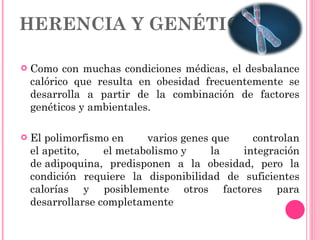 HERENCIA Y GENÉTICA Como con muchas condiciones médicas, el desbalance calórico que resulta en obesidad frecuentemente se desarrolla a partir de la combinación de factores genéticos y ambientales. El polimorfismo en varios genes que controlan el apetito, el metabolismo y la integración de adipoquina, predisponen a la obesidad, pero la condición requiere la disponibilidad de suficientes calorías y posiblemente otros factores para desarrollarse completamente  