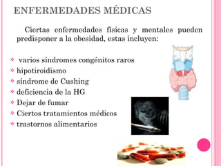 ENFERMEDADES MÉDICAS Ciertas enfermedades físicas y mentales pueden predisponer a la obesidad, estas incluyen: varios síndromes congénitos raros hipotiroidismo síndrome de Cushing deficiencia de la HG Dejar de fumar Ciertos tratamientos médicos trastornos alimentarios 