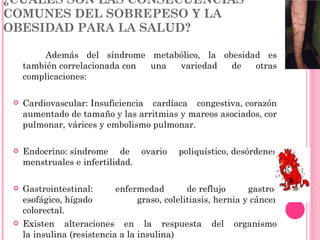 ¿CUÁLES SON LAS CONSECUENCIAS COMUNES DEL SOBREPESO Y LA OBESIDAD PARA LA SALUD? Además del síndrome metabólico, la obesidad es también correlacionada con una variedad de otras complicaciones: Cardiovascular: Insuficiencia cardíaca congestiva, corazón aumentado de tamaño y las arritmias y mareos asociados, cor pulmonar, várices y embolismo pulmonar. Endocrino: síndrome de ovario poliquístico, desórdenes menstruales e infertilidad. Gastrointestinal: enfermedad de reflujo gastro-esofágico, hígado graso, colelitiasis, hernia y cáncer colorectal. Existen alteraciones en la respuesta del organismo la insulina (resistencia a la insulina) 
