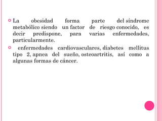 La obesidad forma parte del síndrome metabólico siendo un factor de riesgo conocido, es decir predispone, para varias enfermedades, particularmente. enfermedades cardiovasculares, diabetes mellitus tipo 2, apnea del sueño, osteoartritis, así como a algunas formas de cáncer.  