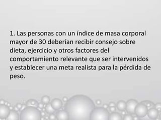 1. Las personas con un índice de masa corporal
mayor de 30 deberían recibir consejo sobre
dieta, ejercicio y otros factores del
comportamiento relevante que ser intervenidos
y establecer una meta realista para la pérdida de
peso.
 