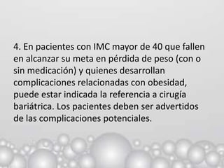 4. En pacientes con IMC mayor de 40 que fallen
en alcanzar su meta en pérdida de peso (con o
sin medicación) y quienes desarrollan
complicaciones relacionadas con obesidad,
puede estar indicada la referencia a cirugía
bariátrica. Los pacientes deben ser advertidos
de las complicaciones potenciales.
 