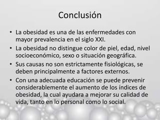 Conclusión
• La obesidad es una de las enfermedades con
  mayor prevalencia en el siglo XXI.
• La obesidad no distingue color de piel, edad, nivel
  socioeconómico, sexo o situación geográfica.
• Sus causas no son estrictamente fisiológicas, se
  deben principalmente a factores externos.
• Con una adecuada educación se puede prevenir
  considerablemente el aumento de los índices de
  obesidad, la cual ayudara a mejorar su calidad de
  vida, tanto en lo personal como lo social.
 
