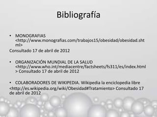 Bibliografía

• MONOGRAFIAS
  <http://www.monografias.com/trabajos15/obesidad/obesidad.sht
  ml>
Consultado 17 de abril de 2012

• ORGANIZACIÓN MUNDIAL DE LA SALUD
  <http://www.who.int/mediacentre/factsheets/fs311/es/index.html
  > Consultado 17 de abril de 2012

• COLABORADORES DE WIKIPEDIA. Wikipedia la enciclopedia libre
<http://es.wikipedia.org/wiki/Obesidad#Tratamiento> Consultado 17
de abril de 2012
 
