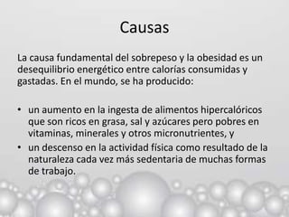 Causas
La causa fundamental del sobrepeso y la obesidad es un
desequilibrio energético entre calorías consumidas y
gastadas. En el mundo, se ha producido:

• un aumento en la ingesta de alimentos hipercalóricos
  que son ricos en grasa, sal y azúcares pero pobres en
  vitaminas, minerales y otros micronutrientes, y
• un descenso en la actividad física como resultado de la
  naturaleza cada vez más sedentaria de muchas formas
  de trabajo.
 