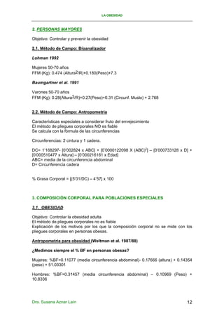 LA OBESIDAD



2. PERSONAS MAYORES

Objetivo: Controlar y prevenir la obesidad

2.1. Método de Campo: Bioanalizador

Lohman 1992

Mujeres 50-70 años
FFM (Kg): 0.474 (Altura2/R)+0.180(Peso)+7.3

Baumgartner et al. 1991

Varones 50-70 años
FFM (Kg): 0.28(Altura2/R)+0.27(Peso)+0.31 (Circunf. Muslo) + 2.768


2.2. Método de Campo: Antropometría

Características especiales a considerar fruto del envejecimiento
El método de pliegues corporales NO es fiable
Se calcula con la fórmula de las circunferencias

Circunferencias: 2 cintura y 1 cadera.

DC= 1’168297- [0’002824 x ABC] + [0’0000122098 X (ABC)2] – [0’000733128 x D] +
[0’000510477 x Altura] – [0’000216161 x Edad]
ABC= media de la circunferencia abdominal
D= Circunferencia cadera


% Grasa Corporal = [(5’01/DC) – 4’57] x 100



3. COMPOSICIÓN CORPORAL PARA POBLACIONES ESPECIALES

3.1. OBESIDAD

Objetivo: Controlar la obesidad adulta
El método de pliegues corporales no es fiable
Explicación de los motivos por los que la composición corporal no se mide con los
pliegues corporales en personas obesas.

Antropometría para obesidad (Weltman et al. 1987/88)

¿Medimos siempre el % BF en personas obesas?

Mujeres: %BF=0.11077 (media circunferencia abdominal)- 0.17666 (altura) + 0.14354
(peso) + 51.03301

Hombres: %BF=0.31457 (media circunferencia abdominal) – 0.10969 (Peso) +
10.8336




Dra. Susana Aznar Laín                                                        12
 