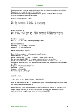 LA OBESIDAD



Una dieta severa (< 800 kcal/d) disminuye el MB. Importante el efecto de la actividad
física junto con una dieta menos hipocalórica.
Masa muscular: masa energéticamente activa, quema energía. Masa del tejido
adiposo: masa energéticamente pasiva.

Cálculo del metabolismo basal:

MB= Sup corporal m2 * 38 Kcal/hr * 24 hr (hombres)
MB= Sup corporal m2 * 35 Kcal/hr * 24 hr (mujeres)



HARRIS / BENEDICT
MB= 66.473 + 13.751 (peso Kg) + 5.0033 (altura cm) – 6.755 (edad) (hombres)
MB= 65.0955 + 9.463 (peso Kg) + 1.8496 (altura cm) – 4.6756 (edad) (mujeres)


Hombres y mujeres:
MB= (1.3 Kg / hr) * Masa libre de grasa Kg * 24 hr.

MÉTODO RÁPIDO:
Peso Kg. * 24.2 Kcal.Kg-1 (hombre)
Peso Kg. * 22 Kcal.Kg-1 (mujer)

Efecto térmico de la comida:

Este efecto se produce tras la ingestión de alimentos.
El metabolismo se acelera.
El efecto es pequeño: 10% -15% del valor calórico de la comida.
Su valor es más alto 30 0 60 minutos después de ingerir la comida.
Es útil para controlar el equilibrio energético? Su efecto es mínimo pero.....si
realizamos actividad física tras la ingestión de alimentos el efecto térmico aumenta en
un 10%.
Depende del substrato alimenticio:
CHO = 4,2 Kcal/gr
Grasas = 9,2 Kcal / Gr.
Proteínas = (5,6) 4,2 Kcal/gr.


Actividad Física:

1 MET = 3.5 ml.O2 . Kg-1 . min-1 = 1 Kcal.Kg-1.hr

Lista de actividades en METS. Para hallar el gasto calórico se multiplican por el peso
del sujeto para pasarlas a Kcal.hr

El metabolismo basal también se ha utilizado para calcular el nivel de actividad física
de los sujetos. Es decir, si sabemos la actividad habitual de la persona podemos
estimar de forma “muy teórica” como se incrementa su MB.




Dra. Susana Aznar Laín                                                                    4
 