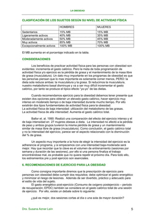LA OBESIDAD



CLASIFICACIÓN DE LOS SUJETOS SEGÚN SU NIVEL DE ACTIVIDAD FÍSICA

                              HOMBRES                        MUJERES
Sedentarios                   15% MB                         15% MB
Ligeramente activos           40% MB                         35% MB
Moderadamente activos         50% MB                         45% MB
Muy activos                   85% MB                         70% MB
Excepcionalmente activos      100% MB                        100% MB

El MB aumenta en el porcentaje indicado en la tabla.

CONSIDERACIONES

        Los beneficios de practicar actividad física para las personas con obesidad son
evidentes: incrementa el gasto calórico. Pero la meta de toda programación de
actividad física y/o ejercicio es la pérdida de grasa y el mantenimiento de la masa libre
de grasa (musculatura). Un dato muy importante en los programas de obesidad es que
las personas piensan que lo mas importante es solamente comer menos, PERO: la
dieta sola reduce ambas: la musculatura y la grasa. Si reducimos la musculatura,
nuestro metabolismo basal disminuye y va a ser muy difícil incrementar el gasto
calórico, por tanto se produce el típico efecto “yo-yo” de las dietas.

        Cuando recomendamos ejercicio para la obesidad debemos tener presente que
existen dos opciones para obtener un elevado gasto calórico, hacer ejercicio muy
intenso en moderado tiempo o de baja intensidad durante mucho tiempo. Por ello
existirán dos tipos fundamentales de actividad física para la obesidad:
La actividad física de baja intensidad: utilización del metabolismo de las grasas.
La actividad física de alta intensidad: Aumenta el gasto calórico total.

        Ballor et. al. 1990: Realizó una comparación del efecto del ejercicio intenso y el
de baja intensidad en 27 mujeres obesas a dieta. La intensidad no afectó a la pérdida
de peso y ambos grupos tuvieron la misma pérdida de grasa y un mantenimiento
similar de masa libre de grasa (musculatura). Como conclusión, el gasto calórico total
y no la intensidad del ejercicio, parece ser el aspecto relacionado con la disminución
del % de grasa.

        Un aspecto muy importante a la hora de elegir la intensidad del ejercicio es la
adherencia al programa, y si empezamos con una intensidad baja-moderada será
mejor. Hay que recordar que la clave es el volumen de entrenamiento (sesiones por
semana y duración de las sesiones), por ello si una persona finaliza el trabajo
encontrándose mal, es probable que no quiera repetir el próximo día. Para todo ello,
los estiramientos pre y post ejercicio son esenciales.

6. RECOMENDACIONES DE EJERCICIO PARA LA OBESIDAD

         Como consigna importante diremos que la prescripción de ejercicio para
personas con obesidad debe cumplir dos requisitos: debe optimizar el gasto energético
y minimizar el riesgo de lesiones. Además de ser divertido, práctico y adecuado para
el estilo de vida del sujeto.
         El gasto energético post-ejercicio (Consumo de oxigeno postejercicio – periodo
de recuperación; EPOC) también se considera en el gasto calórico total de una sesión
de ejercicio. Por ello, existe un debate sobre lo siguiente:

       ¿qué es mejor, dos sesiones cortas al día o una sola de mayor duración?


Dra. Susana Aznar Laín                                                                    5
 