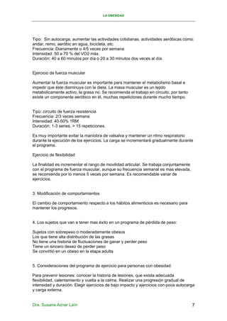 LA OBESIDAD




Tipo: Sin autocarga, aumentar las actividades cotidianas, actividades aeróbicas como:
andar, remo, aeróbic en agua, bicicleta, etc.
Frecuencia: Diariamente o 4/5 veces por semana
Intensidad: 50 a 70 % del VO2 máx.
Duración: 40 a 60 minutos por día o 20 a 30 minutos dos veces al día.


Ejercicio de fuerza muscular

Aumentar la fuerza muscular es importante para mantener el metabolismo basal e
impedir que éste disminuya con la dieta. La masa muscular es un tejido
metabolicamente activo, la grasa no. Se recomienda el trabajo en circuito, por tanto
existe un componente aeróbico en él, muchas repeticiones durante mucho tiempo.


Tipo: circuito de fuerza resistencia
Frecuencia: 2/3 veces semana
Intensidad: 40-50% 1RM
Duración: 1-3 series, > 15 repeticiones.

Es muy importante evitar la maniobra de valsalva y mantener un ritmo respiratorio
durante la ejecución de los ejercicios. La carga se incrementará gradualmente durante
el programa.

Ejercicio de flexibilidad

La finalidad es incrementar el rango de movilidad articular. Se trabaja conjuntamente
con el programa de fuerza muscular, aunque su frecuencia semanal es mas elevada,
se recomienda por lo menos 5 veces por semana. Es recomendable variar de
ejercicios.


3. Modificación de comportamientos

El cambio de comportamiento respecto a los hábitos alimenticios es necesario para
mantener los progresos.


4. Los sujetos que van a tener mas éxito en un programa de pérdida de peso:

Sujetos con sobrepeso o moderadamente obesos
Los que tiene alta distribución de las grasas
No tiene una historia de fluctuaciones de ganar y perder peso
Tiene un sincero deseo de perder peso
Se convirtió en un obeso en la etapa adulta


5. Consideraciones del programa de ejercicio para personas con obesidad

Para prevenir lesiones: conocer la historia de lesiones, que exista adecuada
flexibilidad, calentamiento y vuelta a la calma. Realizar una progresión gradual de
intensidad y duración. Elegir ejercicios de bajo impacto y ejercicios con poca autocarga
y carga externa.


Dra. Susana Aznar Laín                                                                  7
 