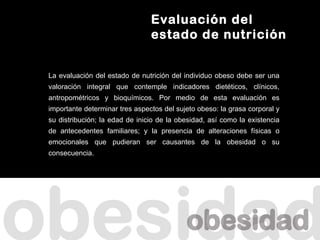 Evaluación del
                                estado de nutrición


La evaluación del estado de nutrición del individuo obeso debe ser una
valoración integral que contemple indicadores dietéticos, clínicos,
antropométricos y bioquímicos. Por medio de esta evaluación es
importante determinar tres aspectos del sujeto obeso: la grasa corporal y
su distribución; la edad de inicio de la obesidad, así como la existencia
de antecedentes familiares; y la presencia de alteraciones físicas o
emocionales que pudieran ser causantes de la obesidad o su
consecuencia.
 