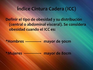 Índice Cintura Cadera (ICC)
Definir el tipo de obesidad y su distribución
(central o abdominal visceral). Se considera
obesidad cuando el ICC es:
*Hombres mayor de 90cm
*Mujeres mayor de 80cm
 