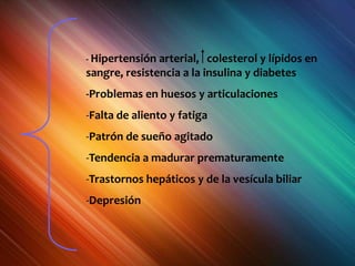 - Hipertensión arterial, colesterol y lípidos en
sangre, resistencia a la insulina y diabetes
-Problemas en huesos y articulaciones
-Falta de aliento y fatiga
-Patrón de sueño agitado
-Tendencia a madurar prematuramente
-Trastornos hepáticos y de la vesícula biliar
-Depresión
 