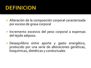    Alteración de la composición corporal caracterizada
    por exceso de grasa corporal

   Incremento excesivo del peso corporal a expensas
    del tejido adiposo.

   Desequilibrio entre aporte y gasto energético,
    producido por una serie de alteraciones genéticas,
    bioquímicas, dietéticas y conductuales
 