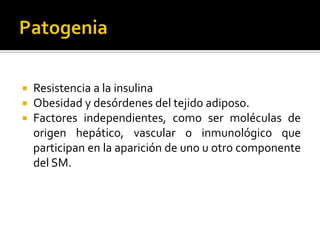    Resistencia a la insulina
   Obesidad y desórdenes del tejido adiposo.
   Factores independientes, como ser moléculas de
    origen hepático, vascular o inmunológico que
    participan en la aparición de uno u otro componente
    del SM.
 