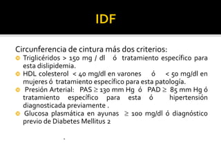 Circunferencia de cintura más dos criterios:
   Triglicéridos > 150 mg / dl ó tratamiento específico para
    esta dislipidemia.
   HDL colesterol < 40 mg/dl en varones ó < 50 mg/dl en
    mujeres ó tratamiento específico para esta patología.
    Presión Arterial: PAS  130 mm Hg ó PAD  85 mm Hg ó
    tratamiento específico para esta ó             hipertensión
    diagnosticada previamente .
   Glucosa plasmática en ayunas  100 mg/dl ó diagnóstico
    previo de Diabetes Mellitus 2

                .
 