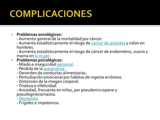    Problemas oncológicos:
    - Aumento general de la mortalidad por cáncer.
    - Aumenta estadísticamente el riesgo de cáncer de próstata y colon en
    hombres.
    - Aumenta estadísticamente el riesgo de cáncer de endometrio, ovario y
    mama en la mujer.
   Problemas psicológicos:
    - Miedo e inseguridad personal.
    - Pérdida de la autoestima.
    - Desorden de conductas alimentarias.
    - Perturbación emocional por hábitos de ingesta erróneos.
    - Distorsión de la imagen corporal.
    - Tristeza e infelicidad.
    - Ansiedad, frecuente en niños, por pseudomicropene y
    pseudoginecomastia.
    - Depresión.
    - Frigidez e impotencia.
 