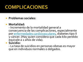   Problemas sociales:
 Mortalidad:
  - Incremento de la mortalidad general a
  consecuencia de las complicaciones, especialmente
  por enfermedades cardiovasculares, diabetes tipo II
  y cáncer. (Hay quien considera que cada kilo perdido
  equivale a 2 años de vida).
 Suicidio:
  - La tasa de suicidios en personas obesas es mayor
  que en individuos normales o delgados.
 