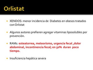    XENDOS: menor incidencia de Diabetes en obesos tratados
    con Orlistat

   Algunos autores prefieren agregar vitaminas liposolubles por
    prevención.

   RAMs: esteatorrea, meteorismo, urgencia fecal ,dolor
    abdominal, incontinencia fecal; en 50% duran poco
    tiempo.

   Insuficiencia hepática severa
 
